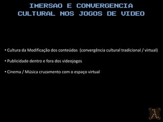 • Cultura da Modificação dos conteúdos (convergência cultural tradicional / virtual)

• Publicidade dentro e fora dos videojogos

• Cinema / Música cruzamento com o espaço virtual
 