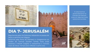 DIA 7- JERUSALÉM
Seguiremos pela Via Dolorosa refazendo os passos de
Jesus a caminho do Gólgota.
Sairemos pela Porta de Damasco e chegaremos ao
Jardim do Túmulo (Garden Tomb), local onde
veremos o Monte Golgota e visitaremos o Túmulo
Vazio de Jesus. Tempo para reflexão e santa ceia.
A noite teremos
aprofundamento na
Imersão de Pastores,
onde, em algumas horas
estaremos reunidos.
 