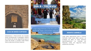 CASA DE SIMÃO CURTIDOR
Visitaremos o Monumento do Grande
Peixe simbolizando a passagem bíblica
da história de Jonas, seguiremos para a
Casa de Simão o curtidor onde Pedro
teve a visão dos animais impuros.
MONTE CARMELO
Logo após seguiremos para o Monte
Carmelo, local onde Elias venceu os
profetas de Baal. A noite teremos
aprofundamento na Imersão de
Pastores, onde, em algumas horas
estaremos reunidos.
DIA 8 - TEL AVIV
Parte da manhã livre para
compras,.
Logo seguiremos a Tel Aviv até o
Porto de Jope, uma linda vista do
Mar Mediterrâneo
 