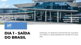 DIA 1 - SAÍDA
DO BRASIL
AEROPORTO
INTERNACIONAL DE
GUARULHOS (GRU)
Embarque no Aeroporto Internacional de Guarulhos
com destino a Israel, podendo ter conexão em outro
país.
 