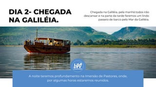 DIA 2- CHEGADA
NA GALILÉIA.
Chegada na Galiléia, pela manhã todos irão
descansar e na parte da tarde faremos um lindo
passeio de barco pelo Mar da Galiléia.
A noite teremos profundamento na Imersão de Pastores, onde,
por algumas horas estaremos reunidos.
 