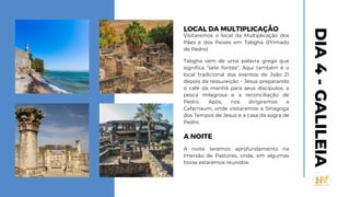 LOCAL DA MULTIPLICAÇÃO
Visitaremos o local da Multiplicação dos
Pães e dos Peixes em Tabgha (Primado
de Pedro)
Tabgha vem de uma palavra grega que
significa "sete fontes". Aqui também é o
local tradicional dos eventos de João 21
depois da ressureição - Jesus preparando
o café da manhã para seus discípulos, a
pesca milagrosa e a reconciliação de
Pedro. Após, nos dirigiremos a
Cafarnaum, onde visitaremos a Sinagoga
dos Tempos de Jesus e a casa da sogra de
Pedro.
A NOITE
A noite teremos aprofundamento na
Imersão de Pastores, onde, em algumas
horas estaremos reunidos.
DIA
4
-
GALILEIA
 
