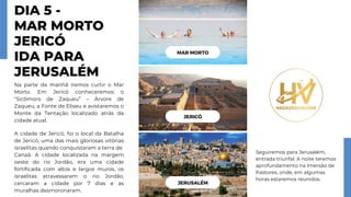 DIA 5 -
MAR MORTO
JERICÓ
IDA PARA
JERUSALÉM
Na parte da manhã iremos curtir o Mar
Morto. Em Jericó conheceremos o
"Sicômoro de Zaqueu” – Árvore de
Zaqueu, a Fonte de Eliseu e avistaremos o
Monte da Tentação localizado atrás da
cidade atual.
A cidade de Jericó, foi o local da Batalha
de Jericó, uma das mais gloriosas vitórias
israelitas quando conquistaram a terra de
Canaã. A cidade localizada na margem
oeste do rio Jordão, era uma cidade
fortificada com altos e largos muros, os
israelitas atravessarem o rio Jordão,
cercaram a cidade por 7 dias e as
muralhas desmoronaram.
Seguiremos para Jerusalém,
entrada triunfal. A noite teremos
aprofundamento na Imersão de
Pastores, onde, em algumas
horas estaremos reunidos.
JERUSALÉM
JERICÓ
MAR MORTO
 