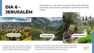 Avistaremos o Vale do Josafá e o "Vale da
Decisão", segundo as palavras de Joel 3:02,
onde "O Senhor julgará todas as nações”.
Descida a pé pelo trecho de Hosana até chegarmos ao Jardim
do Getsemani no qual teremos tempo para pausa e reflexão em
uma parte reservada especialmente para o grupo.
DIA 6 -
JERUSALÉM
Começaremos o dia visita ao topo do Monte das Oliveiras,
local onde apreciaremos a paisagem panorâmica da velha
cidade.
MONTE DAS OLIVEIRAS
VALE DE JOSAFÁ JARDIM DO GETSEMANI
 