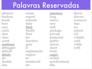 Palavras Reservadas
abstract   enum         interface      throw
boolean    export       long           throws
break      extends      native         transient
byte       false        new            true
case       ﬁnal         null           try
catch      ﬁnally       package        typeof
char       ﬂoat         private        var
class      for          protected      volatile
const      function     public         void
continue   goto         return         while
debugger   if           short          with
default    implements   static
delete     import       super
do         in           switch
double     instanceof   synchronized
else       int          this
 