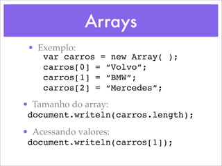 Arrays
 • Exemplo:
    var carros = new Array( );
    carros[0] = “Volvo”;
    carros[1] = “BMW”;
    carros[2] = “Mercedes”;
• Tamanho do array:
 document.writeln(carros.length);

• Acessando valores:
 document.writeln(carros[1]);
 