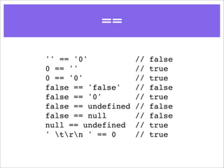 ==
'' == '0'            //   false
0 == ''              //   true
0 == '0'             //   true
false == 'false'     //   false
false == '0'         //   true
false == undefined   //   false
false == null        //   false
null == undefined    //   true
' trn ' == 0      //   true
 