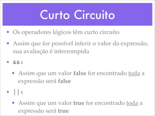 Curto Circuito
• Os operadores lógicos têm curto circuito
• Assim que for possível inferir o valor da expressão,
  sua avaliação é interrompida
• &&:
  • Assim que um valor false for encontrado toda a
    expressão será false
• ||:
  • Assim que um valor true for encontrado toda a
    expressão será true
 