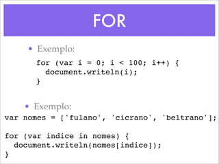 FOR
    • Exemplo:
      for (var i = 0; i < 100; i++) {
        document.writeln(i);
      }


    • Exemplo:
var nomes = ['fulano', 'cicrano', 'beltrano'];

for (var indice in nomes) {
  document.writeln(nomes[indice]);
}
 