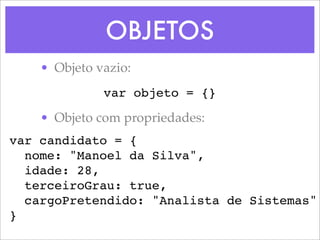OBJETOS
    • Objeto vazio:
              var objeto = {}

    • Objeto com propriedades:
var candidato = {
  nome: "Manoel da Silva",
  idade: 28,
  terceiroGrau: true,
  cargoPretendido: "Analista de Sistemas"
}
 