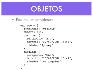 OBJETOS
• Podem ser complexos:
    var voo = {
      companhia: "Oceanic",
      numero: 815,
      partida: {
         aeroporto: "SYD",
         horario: "22/09/2004 14:55",
         cidade: "Sydney"
      },
      chegada: {
         aeroporto: "LAX",
         horario: "23/09/2004 10:42",
         cidade: "Los Angeles"
      }
    }
 
