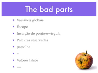The bad parts
• Variáveis globais
• Escopo
• Inserção de ponto-e-vírgula
• Palavras reservadas
• parseInt
• +
• Valores falsos
• ==
 