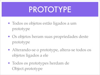 PROTOTYPE
• Todos os objetos estão ligados a um
  prototype
• Os objetos heram suas propriedades deste
  prototype
• Alterando-se o prototype, altera-se todos os
  objetos ligados a ele
• Todos os prototypes herdam de
  Object.prototype
 