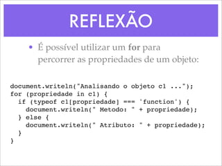 REFLEXÃO
    • É possível utilizar um for para
      percorrer as propriedades de um objeto:

document.writeln("Analisando o objeto c1 ...");
for (propriedade in c1) {
  if (typeof c1[propriedade] === 'function') {
    document.writeln(" Metodo: " + propriedade);
  } else {
    document.writeln(" Atributo: " + propriedade);
  }
}
 