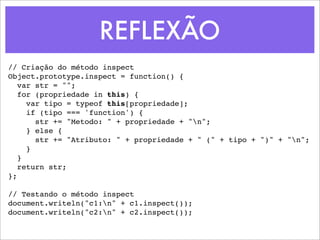 REFLEXÃO
// Criação do método inspect
Object.prototype.inspect = function() {
   var str = "";
   for (propriedade in this) {
     var tipo = typeof this[propriedade];
     if (tipo === 'function') {
       str += "Metodo: " + propriedade + "n";
     } else {
       str += "Atributo: " + propriedade + " (" + tipo + ")" + "n";
     }
   }
   return str;
};

// Testando o método inspect
document.writeln("c1:n" + c1.inspect());
document.writeln("c2:n" + c2.inspect());
 