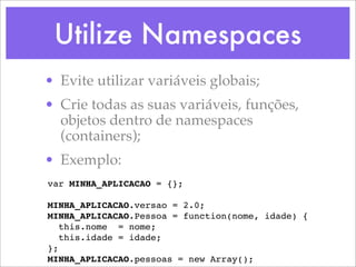 Utilize Namespaces
• Evite utilizar variáveis globais;
• Crie todas as suas variáveis, funções,
  objetos dentro de namespaces
  (containers);
• Exemplo:
var MINHA_APLICACAO = {};

MINHA_APLICACAO.versao = 2.0;
MINHA_APLICACAO.Pessoa = function(nome, idade) {
   this.nome = nome;
   this.idade = idade;
};
MINHA_APLICACAO.pessoas = new Array();
 