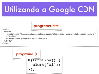 Utilizando a Google CDN
                           programa.html
<html>
  <body>
    <script src="http://ajax.googleapis.com/ajax/libs/jquery/1.8.1/jquery.min.js">
    </script>
    <script src="programa.js"></script>
  </body>
</html>




            programa.js
                      $(function() {
                        alert("oi");
                      });
 
