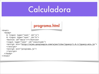 Calculadora
                           programa.html
<html>
  <body>
    A <input type="text" id="a">
    B <input type="text" id="b">
    <button id="mais">+</button>
    <input type="text" id="resultado">
    <script src="http://ajax.googleapis.com/ajax/libs/jquery/1.8.1/jquery.min.js">
    </script>
    <script src="programa.js">
    </script>
  </body>
</html>
 