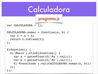 Calculadora
                  programa.js
var CALCULADORA = {};

CALCULADORA.somar = function(a, b) {
   var c = a + b;
   return c.toFixed(2);
};

$(function() {
  $('#mais').click(function() {
    var a = parseFloat($('#a').val());
    var b = parseFloat($('#b').val());
    $('#resultado').val(CALCULADORA.somar(a, b));
  });
});
 