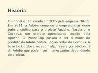 História
O PhoneGap foi criado em 2009 pela empresa Nitobi.
Em 2011, a Adobe comprou a empresa mas doou
todo o código para o projeto Apache. Nascia aí o
Cordova, um projeto opensource tocado pela
Apache. O PhoneGap passou a ser o nome do
produto da Adobe construído ao redor do Cordova. A
base é o Cordova, mas com alguns serviços adicionais
da Adobe que podem ser interessantes dependendo
do projeto.
 