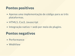 Pontos positivos
Apenas uma implementação de código para as três
plataformas.
HTML5, Css3, Javascript
Integração nativo + web por meio de plugins.
Pontos negativos
Performance
WebView
 