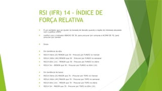 RSI (IFR) 14 - ÍNDICE DE
FORÇA RELATIVA
 É um oscilador que vai ajudar na tomada de decisão quando a região de interesse estudada
com o gráfico LIMPO
 confluir com o indicador ABAIXO DE 30, para procurar por compras e ACIMA DE 70, para
procurar por vendas
 Dicas:
 Em tendência de alta:
 RSI14 Diário (D) MENOR que 30 - Procurar por FUNDO no mensal
 RSI14 240m (4H) MENOR que 30 - Procurar por FUNDO no semanal
 RSI14 60m (1h) - MENOR que 30 - Procurar por FUNDO no diário
 RSI14 5m - MENOR que 30 - Procurar por FUNDO no 60m (1h)
 Em tendência de baixa:
 RSI14 Diário (D) MAIOR que 70 - Procurar por TOPO no mensal
 RSI14 240m (4H) MAIOR que 70 - Procurar por TOPO no semanal
 RSI14 60m (1h) - MAIOR que 70 - Procurar por TOPO no diário
 RSI14 5m - MAIOR que 70 - Procurar por TOPO no 60m (1h)
 