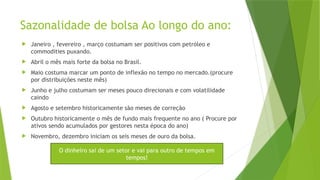 Sazonalidade de bolsa Ao longo do ano:
 Janeiro , fevereiro , março costumam ser positivos com petróleo e
commodities puxando.
 Abril o mês mais forte da bolsa no Brasil.
 Maio costuma marcar um ponto de inflexão no tempo no mercado.(procure
por distribuições neste mês)
 Junho e julho costumam ser meses pouco direcionais e com volatilidade
caindo
 Agosto e setembro historicamente são meses de correção
 Outubro historicamente o mês de fundo mais frequente no ano ( Procure por
ativos sendo acumulados por gestores nesta época do ano)
 Novembro, dezembro iniciam os seis meses de ouro da bolsa.
O dinheiro sai de um setor e vai para outro de tempos em
tempos!
 