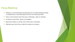 Força Relativa:
 Olhamos a movimentação do Ibovespa em um determinado período
e comparamos a movimentação do ativo no mesmo período.
 Caso o ativo esteja mais forte que o Ibovespa, sobe no ranking.
 Se estiver mais fraco, desce na listagem.
 Queremos operar os ativos mais fortes que o ibovespa.
 Sabemos que essa força muda de tempos em tempos.
 