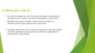 A ideia por trás é:
 Se o ativo consegue ser mais forte que o Ibovespa, nas quedas do
ibovespa irá cair menos. E nas altas do Ibovespa, irá subir mais.
 Quando usamos esse conceito, vamos procurar comprar os
momentos mais fracos, desses ativos mais fortes.
 Os papeis mais fortes estão na fase de aceleração. São mais simples
de serem operados do que aqueles que estão nas congestões em
acumulação ou distribuição.
 