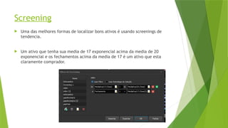 Screening
 Uma das melhores formas de localizar bons ativos é usando screenings de
tendencia.
 Um ativo que tenha sua media de 17 exponencial acima da media de 20
exponencial e os fechamentos acima da media de 17 é um ativo que esta
claramente comprador.
 