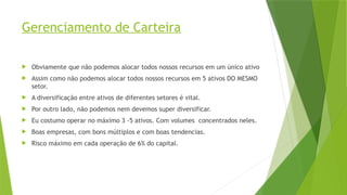 Gerenciamento de Carteira
 Obviamente que não podemos alocar todos nossos recursos em um único ativo
 Assim como não podemos alocar todos nossos recursos em 5 ativos DO MESMO
setor.
 A diversificação entre ativos de diferentes setores é vital.
 Por outro lado, não podemos nem devemos super diversificar.
 Eu costumo operar no máximo 3 -5 ativos. Com volumes concentrados neles.
 Boas empresas, com bons múltiplos e com boas tendencias.
 Risco máximo em cada operação de 6% do capital.
 