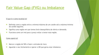 Fair Value Gap (FVG) ou Imbalance
O que é e como localizá-lo?
 Definida como a região entre a mínima/máxima de um candle até a máxima/mínima
do candle seguinte.
 Significa uma região em que temos forte desequilíbrio de oferta e demanda.
 Funciona como um imã para o preço voltar a testar essa região.
Como operá-lo?
 Marcar a região de 50% e fazer a entrada de risco;
 Aguardar o seu fechamento e operar o OB que gerou esse imbalance.
 