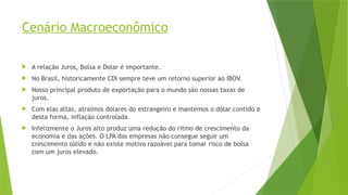 Cenário Macroeconômico
 A relação Juros, Bolsa e Dolar é importante.
 No Brasil, historicamente CDI sempre teve um retorno superior ao IBOV.
 Nosso principal produto de exportação para o mundo são nossas taxas de
juros.
 Com elas altas, atraímos dólares do estrangeiro e mantemos o dólar contido e
desta forma, inflação controlada.
 Infelizmente o Juros alto produz uma redução do ritmo de crescimento da
economia e das ações. O LPA das empresas não consegue seguir um
crescimento sólido e não existe motivo razoável para tomar risco de bolsa
com um juros elevado.
 