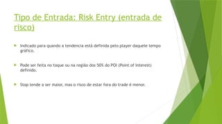 Tipo de Entrada: Risk Entry (entrada de
risco)
 Indicado para quando a tendencia está definida pelo player daquele tempo
gráfico.
 Pode ser feita no toque ou na região dos 50% do POI (Point of Interest)
definido.
 Stop tende a ser maior, mas o risco de estar fora do trade é menor.
 