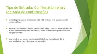 Tipo de Entrada: Confirmation entry
(entrada de confirmação)
 Indicado para quando a tendencia não está definida pelo player daquele
tempo gráfico.
 Aguarde pela intenção do preço em romper o Key Level e o posterior retorno
à zona de demanda (se for na compra) ou de oferta (se for para tomada de
posição vendida).
 Stop tende a ser menor, mas há possibilidade do mercado não dar a
oportunidade e você não entrar na operação.
 