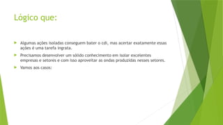 Lógico que:
 Algumas ações isoladas conseguem bater o cdi, mas acertar exatamente essas
ações é uma tarefa ingrata.
 Precisamos desenvolver um sólido conhecimento em isolar excelentes
empresas e setores e com isso aproveitar as ondas produzidas nesses setores.
 Vamos aos casos:
 