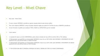 Key Level - Nível Chave
 Key Level - Nível Chave
 É onde o player DEFENDE a tendência vigente naquele determinado tempo gráfico
 Tem como objetivo IMPEDIR o preço de passar daquela região pra poder ter controle do ativo e MANTER a tendência
 Vai ser formado no gráfico por qualquer TOPO, FUNDO ou ESTRUTURA que for montada
 Como operar:
 1) Quando for topo ou fundo CONFIRMADO, pode utilizar entrada de risco (50% do último OB ou FVG válidos)
 2) Manipulação (spring/FFFD) na extremidade INFERIOR a favor de um KEY LEVEL QUE DEFENDE O MOVIMENTO DE ALTA
quando for em uma ESTRUTURA ou FUNDO formado
 3) Manipulação (spring/FFFD) na extremidade SUPERIOR a favor de um KEY LEVEL QUE DEFENDE O MOVIMENTO DE BAIXA
quando for em uma ESTRUTURA ou TOPO formado
 ***EM ESTRUTURA NÃO É OPERÁVEL ENTRADA DE RISCO, APENAS EM TOPO OU FUNDO CONFIRMADO
 