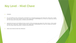 Key Level - Nível Chave
 ATENÇÃO!
 Em uma tendência de alta, quando existir a formação de um movimento de alta que não chegue até o último topo, a região
formada como ''último fundo'' também será Key Level, mesmo SEM A CONFIRMAÇÃO de um fundo nos modelos que citamos,
pois caso aquele ponto seja perdido, a tendência será REVERTIDA.
 Igualmente serve para uma tendência de baixa, qaundo o último movimento não chegar até o último fundo, a última região
formada como ''último topo'', também será Key Level, mesmo SEM A CONFIRMAÇÃO de um topo nos modelos que citamos,
pois caso aquela região seja perdida, a tendência será REVERTIDA.
 ESSES DOIS MODELOS NÃO SÃO OPERÁVEIS!
 