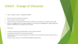 CHoCH – Change of Character
 CHoCH - Change of Character - MUDANÇA DE CARÁTER
 Mesmo ponto onde foi identificado o Key Level
 É onde a tendência anterior foi perdida
 O player que atuava na tendência anterior terminou de desmontar suas posições, ou foi stopado naquela região
 Precisa ter no MÍNIMO 50% de todo o RANGE DE BRIGA que foi criado para a CONFIRMAÇÃO das regiões VÁLIDAS para
poder atua A FAVOR dessa nova tendência que foi montada
 Como operar:
 1) Entrada no toque da linha que ANTES ERA KL e agora é CHoCH confirmado
 2) Manipulação (spring/FFFD) da mesma linha do exemplo 1
 3) Rompimento da mínima ou máxima (depende da formação do novo movimento) do primeiro candle que tocou a
linha do exemplo 1
 4) Esperar o preço voltar até o último PONTO DE INTERESSE válido (OB/FVG)
 