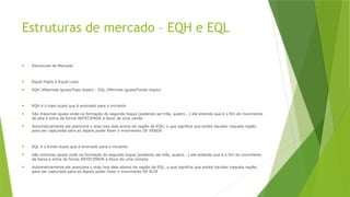Estruturas de mercado – EQH e EQL
 Estruturas de Mercado
 Equal Highs e Equal Lows
 EQH (Máximas iguais/Topo duplo) - EQL (Mínimas iguais/Fundo duplo)
 EQH é o topo duplo que é ensinado para o iniciante
 São máximas iguais onde na formação do segundo toque (podendo ser três, quatro...) ele entende que é o fim do movimento
de alta e entra de forma ANTECIPADA a favor de uma venda
 Automaticamente ele posiciona o stop loss dele acima da região de EQH, o que significa que existe liquidez naquela região
para ser capturada para só depois poder fazer o movimento DE VENDA
 EQL é o fundo duplo que é ensinado para o iniciante
 São mínimas iguais onde na formação do segundo toque (podendo ser três, quatro...) ele entende que é o fim do movimento
de baixa e entra de forma ANTECIPADA a favor de uma compra
 Automaticamente ele posiciona o stop loss dele abaixo da região de EQL, o que significa que existe liquidez naquela região
para ser capturada para só depois poder fazer o movimento DE ALTA
 