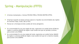 Spring - Manipulação (FFFD)
 A famosa manipulação, o famoso FECHOU FORA e FECHOU DENTRO (FFFD)
 O Spring é quando um player precisa capturar a liquidez nas extremidades das regiões
de interesse (Topo, fundo, OB ou FVG)
 Precisa ter a formação de dois candles de forma obrigatória
 Se a extremidade for em uma região de topo, esperamos um candle fechar ACIMA da
região e o próximo ABAIXO da região e esse candle tem que ter perdido a mínima
para acionar uma VENDA
 Se a extremidade for em uma região de fundo, esperamos um candle fechar ABAIXO
da região e o próximo ACIMA da região e esse candle tem que ter a máxima rompida
para acionar uma COMPRA
 
