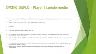 SPRING DUPLO – Player fazendo médio
 O mesmo conceito do SPRING, a diferença é entender que o player que está manipulando, continua fazendo o movimento sem
stop
 Quando o player FAZ PREÇO MÉDIO a favor da posição de interesse dele
 ATENÇÃO!
 O GPI pode fazer preço médio a pessoa física não.
 Em uma região de oferta/topo, precisa ter o movimento completo do primeiro spring e APÓS a formação do spring, esse
movimento tem que ser ''stopado''
 Com um candle fechando ACIMA da máxima do spring e logo depois fechando ABAIXO da região do spring e esse candle tem a
mínima perdida
 Em uma região de demanda/fundo, precisa ter o movimento completo do primeiro spring e APÓS a formação do spring, esse
movimento tem que ser ''stopado''
 Com um candle fechando ABAIXO da mínima do spring e logo depois fechando ACIMA da região do spring e esse candle tem a
máxima rompida
 