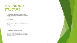 BOS – BREAK OF
STRUCTURE
 É a continuidade da tendência, quando o preço
continua quebrando estruturas a favor da tendência
principal
 Após o CHoCH:
 Quando rompe um topo, ele continua uma tendência
de alta
 Quando perde um fundo, ele continua uma
tendência de baixa
 E no lado oposto ao KL do movimento
 O principal conceito pra entender esse rompimento
de topo ou fundo é o FECHAMENTO do candle ACIMA
da região em questão.
 