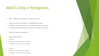 MACD Linha e Histograma
 MACD - Média Móvel Convergente e Divergente (26,12 e 9)
 Podemos identificar DIVERGÊNCIAS e CONVERGÊNCIAS do preço
 Divergências serão identificadas para uma possível mudança do movimento
 Convergências serão identificadas para possível continuação do movimento
 Existem três classes de divergências:
 Classe A (MAIS FORTE)
 De baixa:
 No preço - Topo mais alto que o anterior
 No indicador - Topo menor que o anterior
 De alta:
 No preço - Fundo menor que o anterior
 No indicador - Fundo maior que o anterior
 