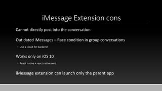 iMessage Extension cons
Cannot directly post into the conversation
Out dated iMessages – Race condition in group conversations
◦ Use a cloud for backend
Works only on iOS 10
◦ React native + react native web
iMessage extension can launch only the parent app
 