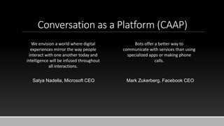 Conversation as a Platform (CAAP)
We envision a world where digital
experiences mirror the way people
interact with one another today and
intelligence will be infused throughout
all interactions.
Satya Nadella, Microsoft CEO
Bots offer a better way to
communicate with services than using
specialized apps or making phone
calls.
Mark Zukerberg, Facebook CEO
 
