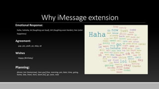 Why iMessage extension
Emotional Response:
haha, hahaha, lol (laughing out loud), leh (laughing even harder), hee (utter
happiness)
Agreement:
yup, yes, yeah, ya, okay, ok
Wishes
Happy [Birthday]
Planning:
dinner, tmr (tomorrow), [are you] free, morning, pm, later, time, going,
home, late, meet, here, want [to], go, soon, now
 