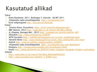 Tekst:
  Aime Randveer, 2011. Bioloogia 7. klassile. AS BIT 2011
    Vikipeedia vaba entsüklopeedia http://et.wikipedia.org/
   Eesti selgroogsed http://bio.edu.ee/loomad/
Fotod :
    Simmo Kikas, Pruunkaru. http://triini-mannike.blogspot.com
  BBC Nature, 2012 http://www.bbc.co.uk/nature/life/Blue_Whale
    А. Озеров, Samogo.Net , 2012 http://samogo.net/articles.php?id=487
    Õhtuleht http://www.ohtuleht.ee/439876
    MTÜ Suurkõrv http://nahkhiired.blogspot.com/p/eesti-nahkhiired.html
    Hendrik Relve http://www.loodusajakiri.ee/eesti_mets/artikkel831_813.html
    Kährik http://nagi.ee/photos/rohejuusedvik/3448261
    Vikipeedia vaba entsüklopeedia http://et.wikipedia.org/wiki/Nokkloom
   Känguru http://kangurumaa.weebly.com/kaumlnguru.html
  Koala http://www.postimees.ee/693534/video-argipaev-koaalade-haiglas-austraalias/
Videod:
  http://www.bbc.co.uk/nature/life/Blue_Whale#p004t035
  http://www.youtube.com/watch?v=Y_b46X1vxLs
 