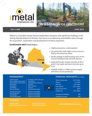 ON A MISSION OF DISCOVERY
TSX-V: IMR JUNE 2019
iMetal is a Canadian-based mineral exploration company with significant holdings in the
mining-friendly district of Ontario. Our focus is on delivering shareholder value through
the acquisition, exploration and development of these properties.
•	 Highly prospective; underexplored
•	 On trend with multi-million ounce resource
held by Pan American Silver
•	 Similar geology to gold-hosting rocks of the
Timmins-Kirkland Lake-Val d’Or districts
•	 Initial drill results include intervals of 30 m
with 0.3 g/t gold; and short intervals up to
6 g/t
•	 Multiple shallow (<100m) priority targets
defined by recent geophysics
| President, CEO & Director
| Consultant
| VP Exploration, Director
| Director
| CFO, Director
| Director
| Corporate Secretary
| Advisory Committee
| Advisory Committee
| Advisory Committee
| Advisory Committee
Johan Grandin
Dave Gamble, P.Eng. (Q.P.)
Mark Fedikow, Ph.D. (Q.P.)	
Ruth Bezys	
Scott Davis
Saf Dhillon
Frances Murphy
Thomas O’Connor
Gary Grabowski
Jim Dawson
Michael Blanchard
MANAGEMENT
Shares Outstanding 110.7 million
Options 7.8 million
Warrants 14.2 million
Fully Diluted 132.7 million
Recent Share Price $0.05
Market Cap $5.5 million
Management Holdings 15%
European Accounts >250
FINANCIAL HIGHLIGHTS (05/15/2019)
Johan Grandin
jgrandin@imetalresources.ca
604.739.9713 Direct
604.351.7826 Mobile
INQUIRIES
GOWGANDA WEST Gold Project
www.imetalresources.ca
iMetal
 