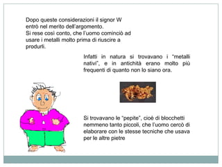Dopo queste considerazioni il signor W
entrò nel merito dell‟argomento.
Si rese così conto, che l‟uomo cominciò ad
usare i metalli molto prima di riuscire a
produrli.
                       Infatti in natura si trovavano i “metalli
                       nativi”, e in antichità erano molto più
                       frequenti di quanto non lo siano ora.




                       Si trovavano le “pepite”, cioè di blocchetti
                       nemmeno tanto piccoli, che l‟uomo cercò di
                       elaborare con le stesse tecniche che usava
                       per le altre pietre
 